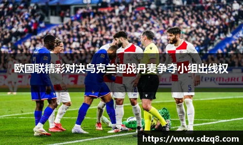 欧国联精彩对决乌克兰迎战丹麦争夺小组出线权